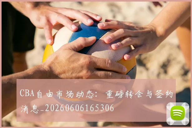 CBA自由市场动态：重磅转会与签约消息_20260606165306