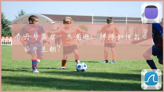 乔丹与菲尔·杰克逊：禅师如何打造公牛王朝？