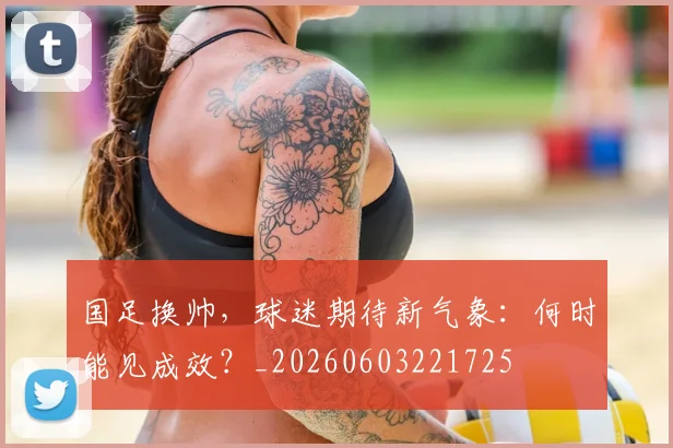国足换帅,球迷期待新气象:何时能见成效?_20260603221725