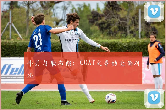 乔丹与勒布朗:GOAT之争的全面对比