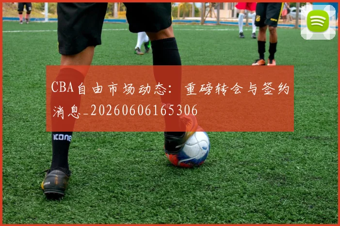 CBA自由市场动态：重磅转会与签约消息_20260606165306